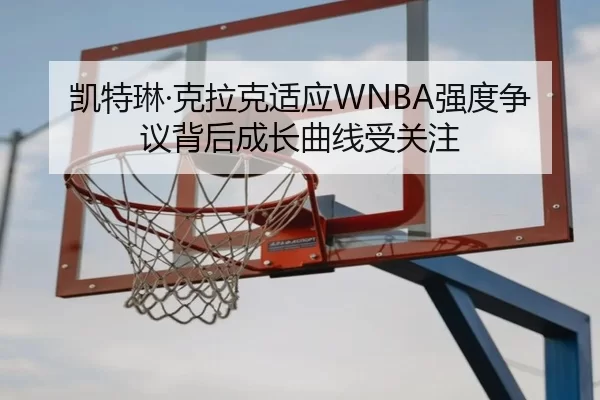 凯特琳·克拉克适应WNBA强度争议背后成长曲线受关注
